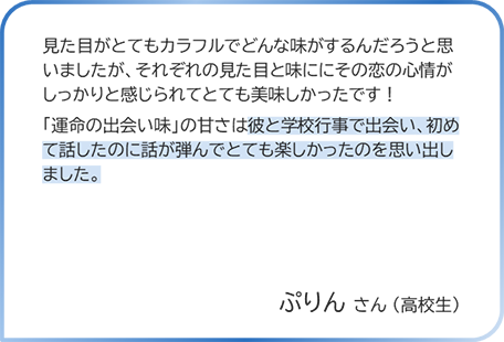 ぷりんさん（高校生） 見た目がとてもカラフルでどんな味がするんだろうと思いましたが、それぞれの見た目と味ににその恋の心情がしっかりと感じられてとても美味しかったです！「運命の出会い味」の甘さは彼と学校行事で出会い、初めて話したのに話が弾んでとても楽しかったのを思い出しました。