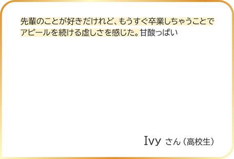 Ivyさん（高校生） 先輩のことが好きだけれど、もうすぐ卒業しちゃうことでアピールを続ける虚しさを感じた。甘酸っぱい