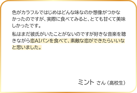 ミントさん（高校生） 色がカラフルではじめはどんな味なのか想像がつかなかったのですが、実際に食べてみると、とても甘くて美味しかったです。私はまだ彼氏がいたことがないのですが好きな音楽を聴きながら恋AIパンを食べて、素敵な恋ができたらいいなと思いました。