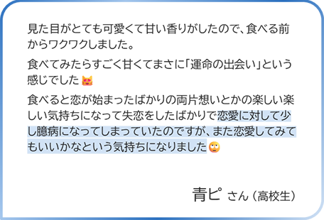 青ピさん（高校生） 見た目がとても可愛くて甘い香りがしたので、食べる前からワクワクしました。食べてみたらすごく甘くてまさに「運命の出会い」という感じでした。食べると恋が始まったばかりの両片想いとかの楽しい楽しい気持ちになって失恋をしたばかりで恋愛に対して少し臆病になってしまっていたのですが、また恋愛してみてもいいかなという気持ちになりました。