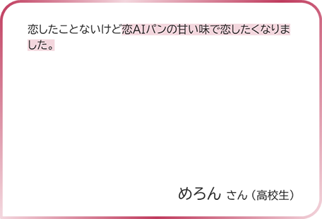 めろんさん（高校生） 恋したことないけど恋AIバンの甘い味で恋したくなりました。青ピさん（高校生）見た目がとても可愛くて甘い香りがしたので、食べる前からワクワクしました。食べてみたらすごく甘くてまさに「運命の出会い」という感じでした。食べると恋が始まったばかりの両片想いとかの楽しい楽しい気持ちになって失恋をしたばかりで恋愛に対して少し臆病になってしまっていたのですが、また恋愛してみてもいいかなという気持ちになりました。