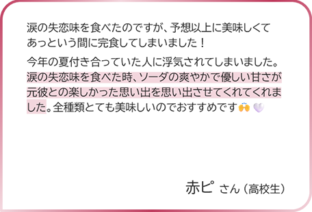 赤ピさん（高校生） 涙の失恋味を食べたのですが、予想以上に美味しくてあっという間に完食してしまいました！ 今年の夏付き合っていた人に浮気されてしまいました。涙の失恋味を食べた時、ソーダの爽やかで優しい甘さが元彼との楽しかった思い出を思い出させてくれてくれました。全種類とても美味しいのでおすすめです。