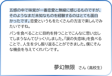 夢幻無限さん（高校生） 五感の中で味党が一番恋愛と無縁に感じるものですが、そのようなまだ未知なものを経験するのはとても面白かったです。恋愛というもをたくさんの方法で楽しんでみたいですね。パンを食べることに目的を持つことでこんなに思い出してしまうなんてびっくりしました。「涙の失恋味」を食べることで、人生を少し振り返ることができました。僕にそんな機会を与えてくれパンです。