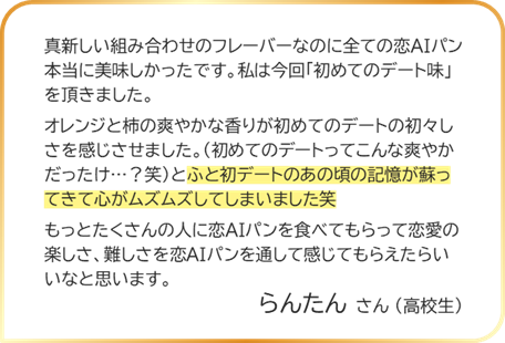 らんたんさん（高校生） 真新しい組み合わせのフレーパーなのに全ての恋AIパン本当に美味しかったです。私は今回「初めてのデート味」を頂きました。オレンジと柿の爽やかな香りが初めてのデートの初々しざを感じさせました。（初めてのデートってこんな爽やかだったけ…？ 笑）とふと初デートのあの頃の記憶が蘇ってきて心がムズムズしてしまいました笑もっとたくさんの人に恋AIパンを食べてもらって恋愛の楽しさ、難しさを恋AIパンを通して感じてもらえたらいいなと思います。